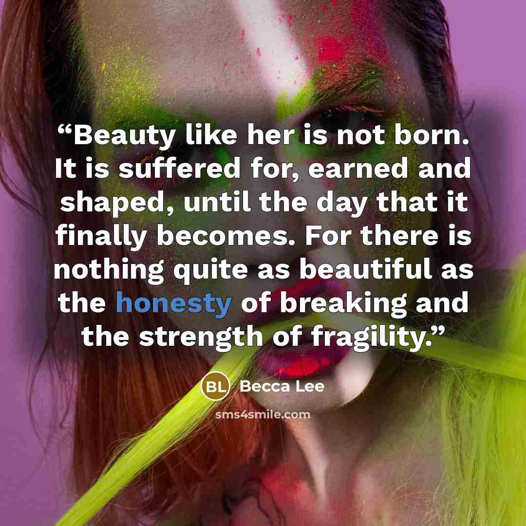 “Beauty like her is not born. It is suffered for, earned and shaped, until the day that it finally becomes. For there is nothing quite as beautiful as the honesty of breaking and the strength of fragility.” quote by Becca Lee