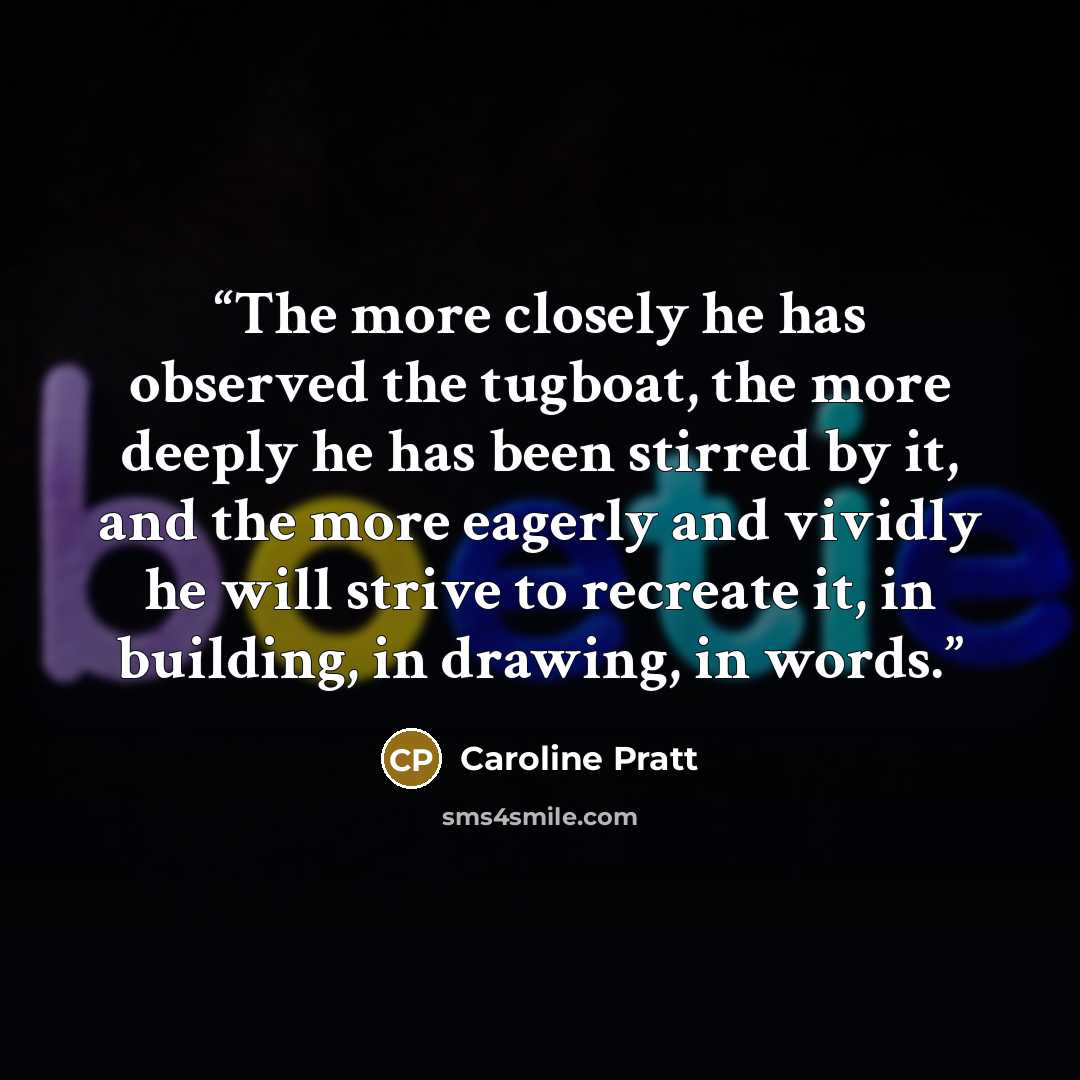 “The more closely he has observed the tugboat, the more deeply he has been stirred by it, and the more eagerly and vividly he will strive to recreate it, in building, in drawing, in words.” quote by Caroline Pratt