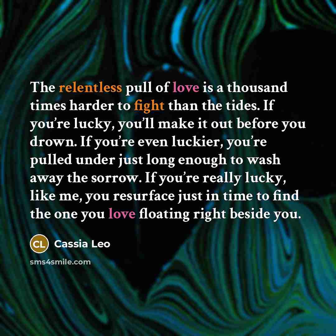 “The relentless pull of love is a thousand times harder to fight than the tides. If you’re lucky, you’ll make it out before you drown. If you’re even luckier, you’re pulled under just long enough to wash away the sorrow. If you’re really lucky, like me, you resurface just in time to find the one…” quote by Cassia Leo
