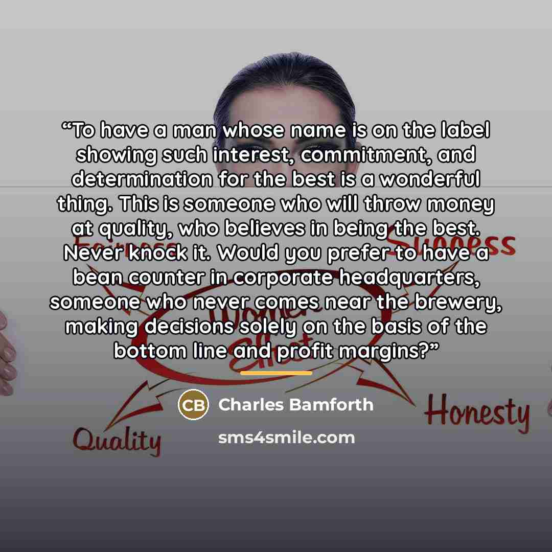 “To have a man whose name is on the label showing such interest, commitment, and determination for the best is a wonderful thing. This is someone who will throw money at quality, who believes in being the best. Never knock it. Would you prefer to have a bean counter in corporate headquarters…” quote by Charles Bamforth