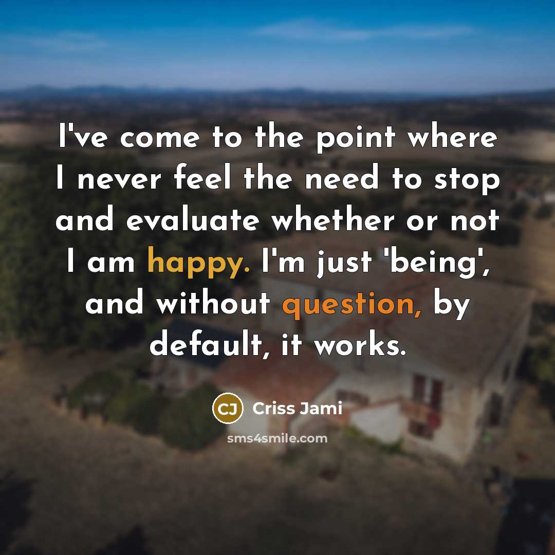 “I've come to the point where I never feel the need to stop and evaluate whether or not I am happy. I'm just 'being', and without question, by default, it works.” quote by Criss Jami