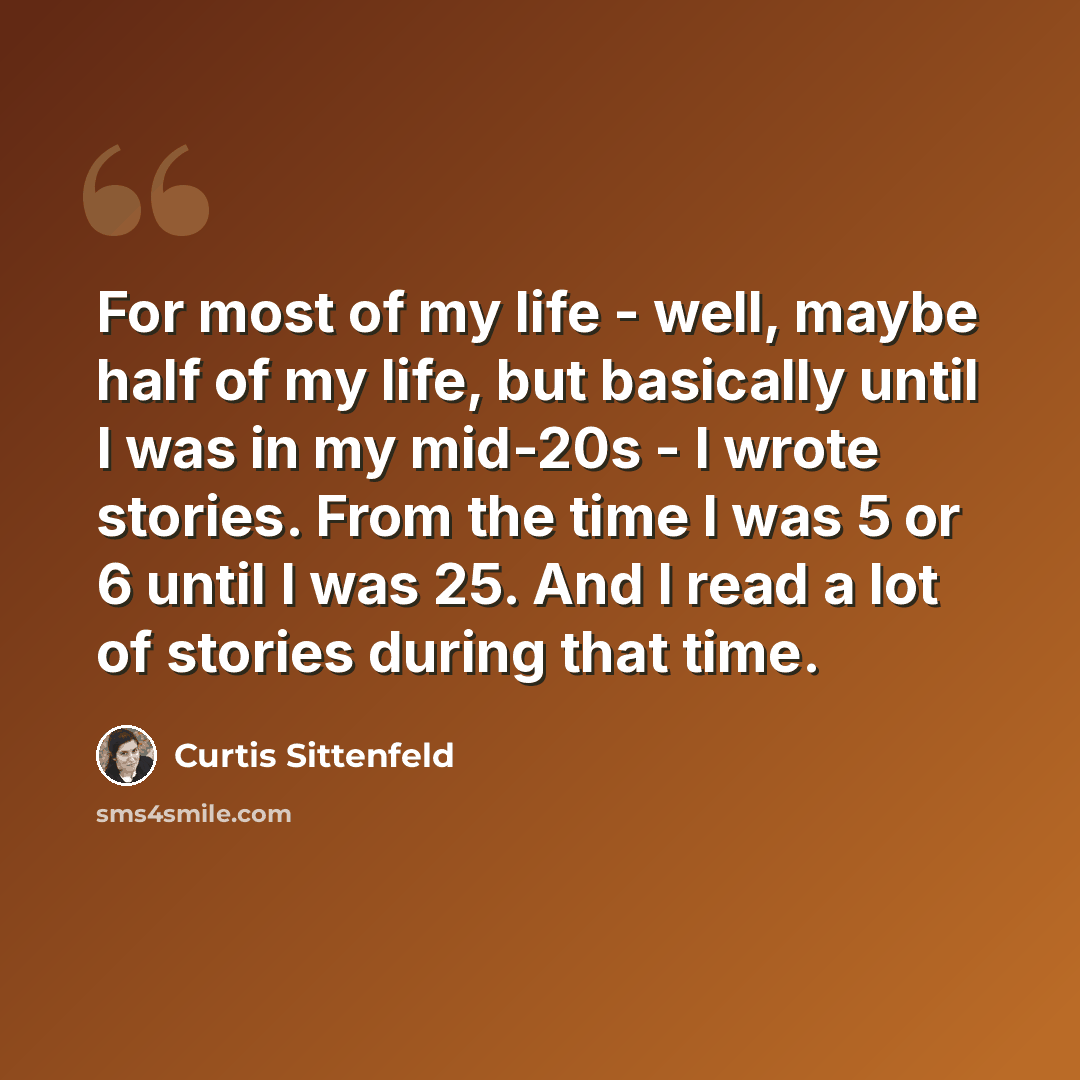 “For most of my life - well, maybe half of my life, but basically until I was in my mid-20s - I wrote stories. From the time I was 5 or 6 until I was 25. And I read a lot of stories during that time.” quote by Curtis Sittenfeld