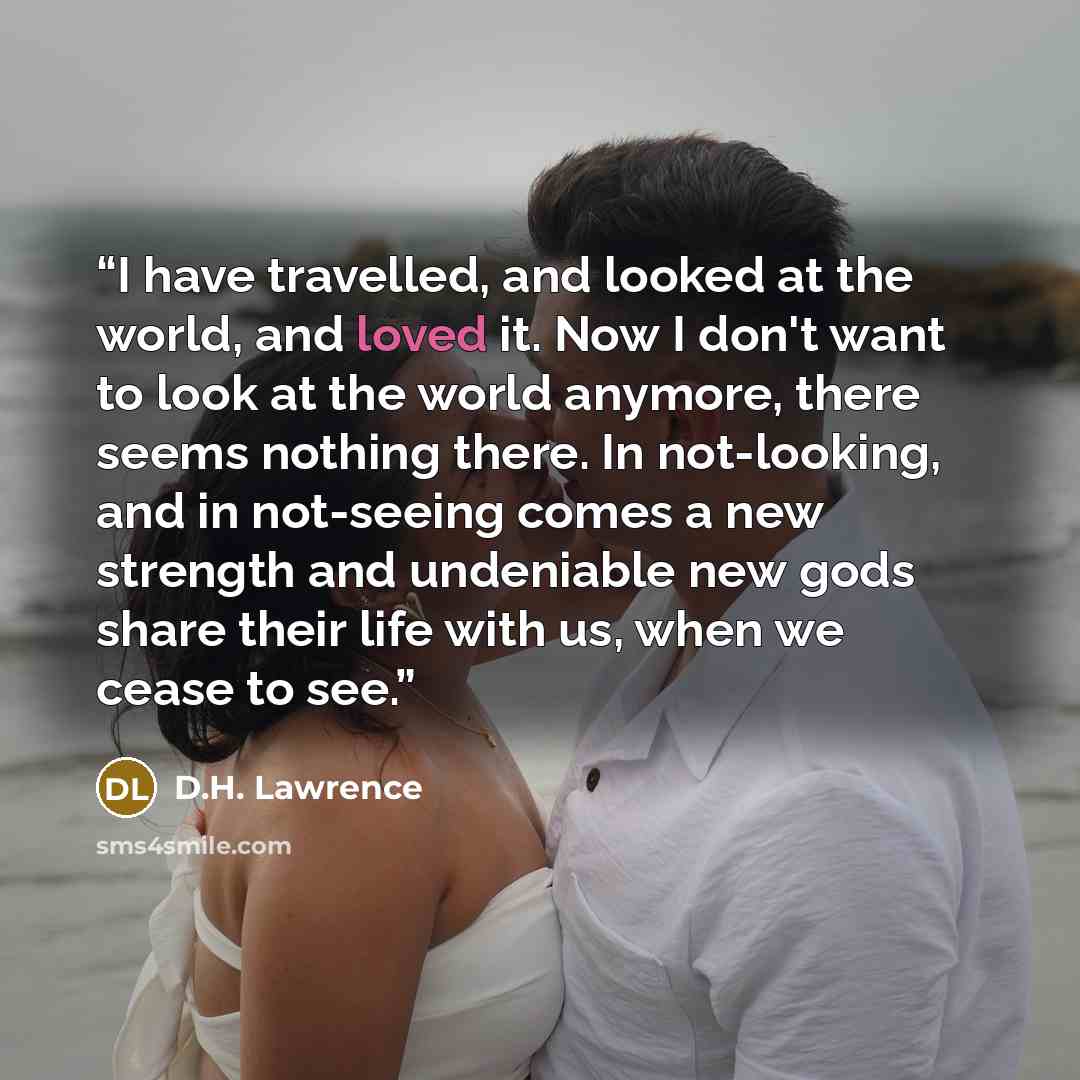 “I have travelled, and looked at the world, and loved it. Now I don't want to look at the world anymore, there seems nothing there. In not-looking, and in not-seeing comes a new strength and undeniable new gods share their life with us, when we cease to see.” quote by D.H. Lawrence