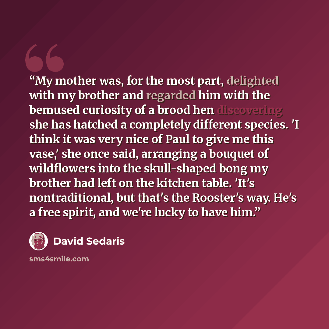 “My mother was, for the most part, delighted with my brother and regarded him with the bemused curiosity of a brood hen discovering she has hatched a completely different species. 'I think it was very nice of Paul to give me this vase,' she once said, arranging a bouquet of wildflowers into the…” quote by David Sedaris