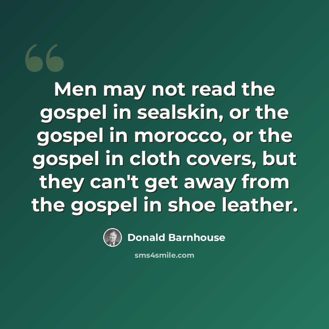 “Men may not read the gospel in sealskin, or the gospel in morocco, or the gospel in cloth covers, but they can't get away from the gospel in shoe leather.” quote by Donald Barnhouse