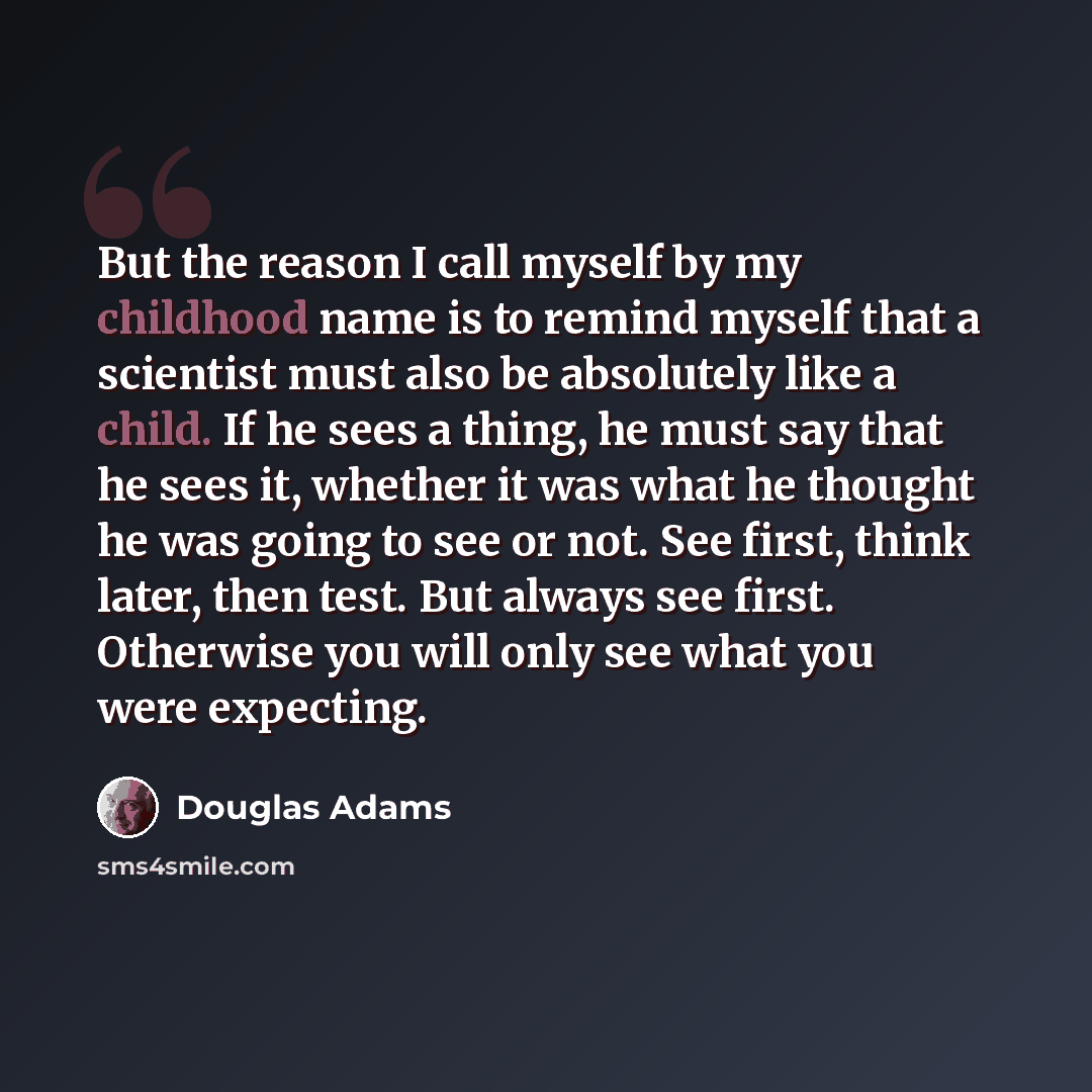 “But the reason I call myself by my childhood name is to remind myself that a scientist must also be absolutely like a child. If he sees a thing, he must say that he sees it, whether it was what he thought he was going to see or not. See first, think later, then test. But always see first…” quote by Douglas Adams