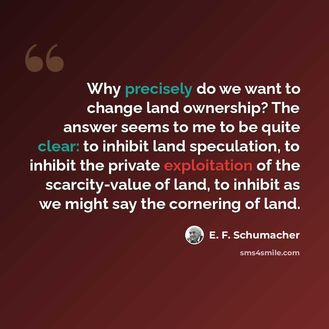 “Why precisely do we want to change land ownership? The answer seems to me to be quite clear: to inhibit land speculation, to inhibit the private exploitation of the scarcity-value of land, to inhibit as we might say the cornering of land.” quote by E. F. Schumacher