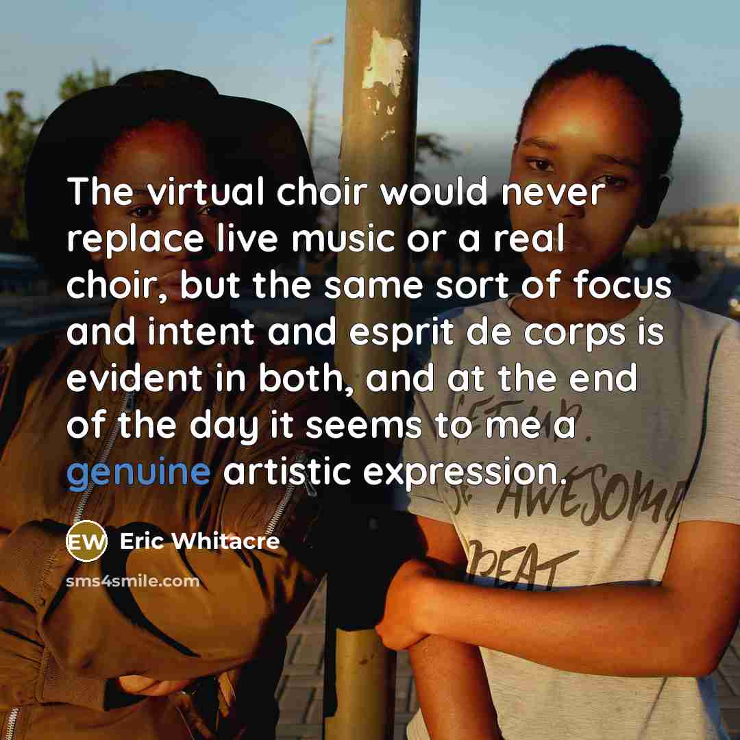 “The virtual choir would never replace live music or a real choir, but the same sort of focus and intent and esprit de corps is evident in both, and at the end of the day it seems to me a genuine artistic expression.” quote by Eric Whitacre