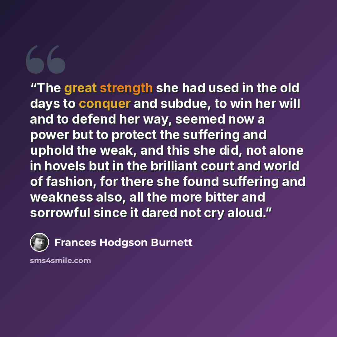 “The great strength she had used in the old days to conquer and subdue, to win her will and to defend her way, seemed now a power but to protect the suffering and uphold the weak, and this she did, not alone in hovels but in the brilliant court and world of fashion, for there she found suffering…” quote by Frances Hodgson Burnett