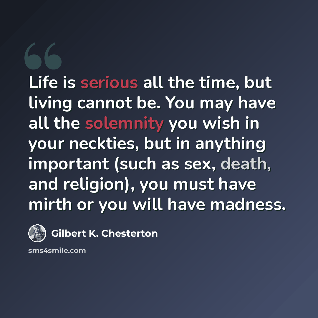 “Life is serious all the time, but living cannot be. You may have all the solemnity you wish in your neckties, but in anything important (such as sex, death, and religion), you must have mirth or you will have madness.” quote by Gilbert K. Chesterton