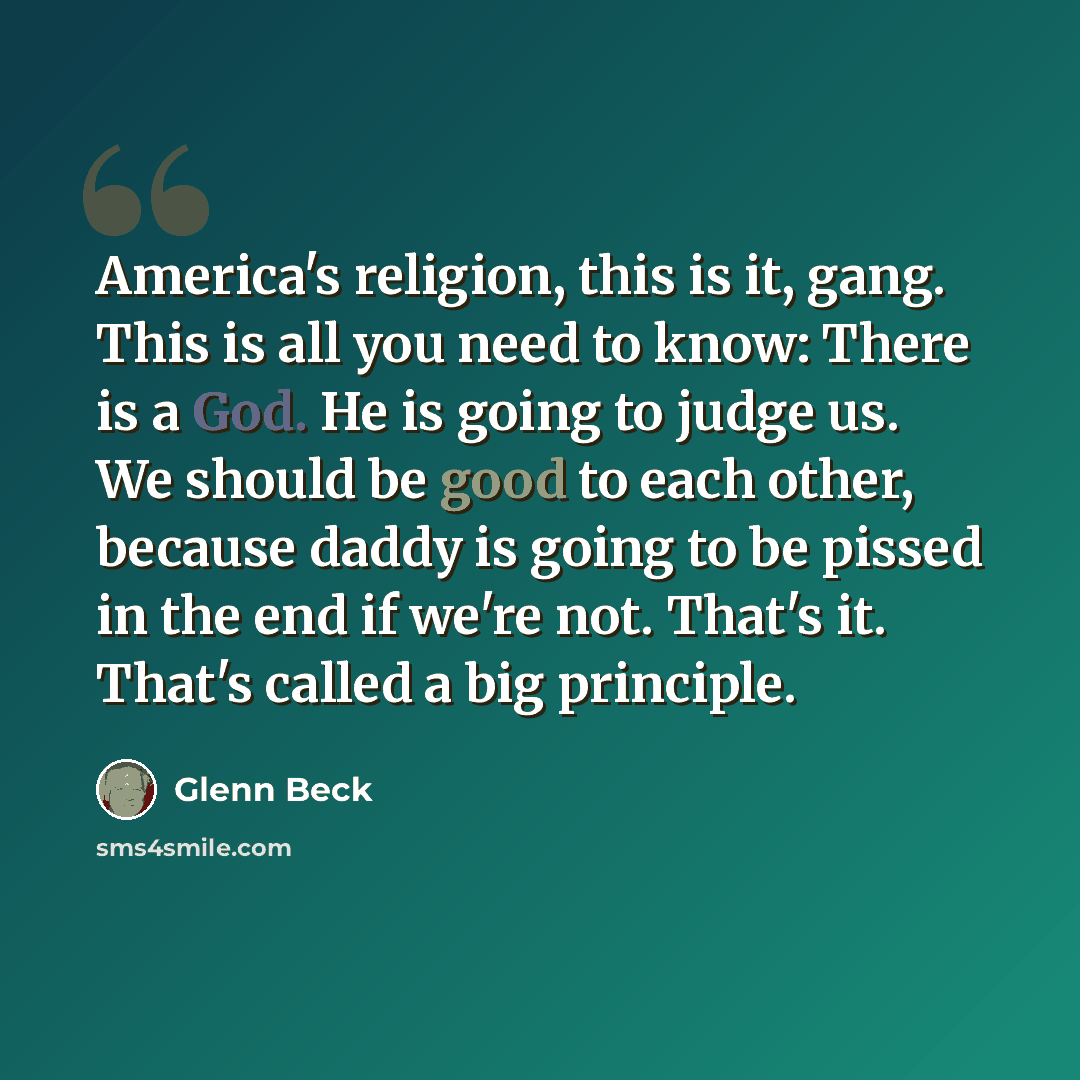 “America's religion, this is it, gang. This is all you need to know: There is a God. He is going to judge us. We should be good to each other, because daddy is going to be pissed in the end if we're not. That's it. That's called a big principle.” quote by Glenn Beck