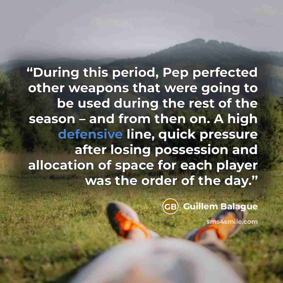 “During this period, Pep perfected other weapons that were going to be used during the rest of the season – and from then on. A high defensive line, quick pressure after losing possession and allocation of space for each player was the order of the day.” quote by Guillem Balague