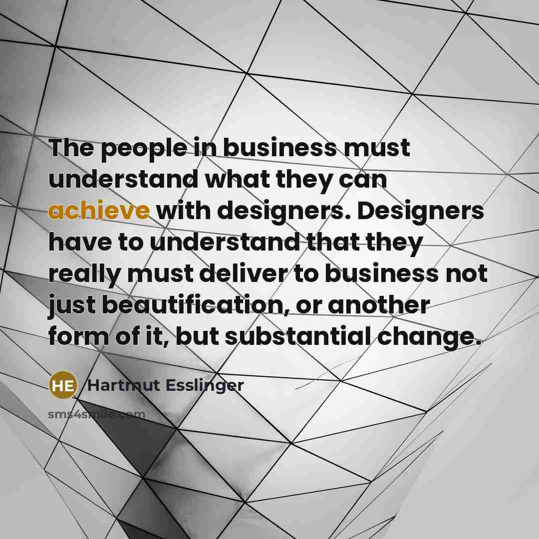 “The people in business must understand what they can achieve with designers. Designers have to understand that they really must deliver to business not just beautification, or another form of it, but substantial change.” quote by Hartmut Esslinger