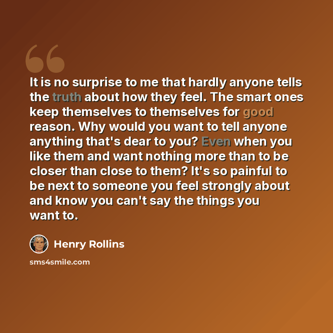 “It is no surprise to me that hardly anyone tells the truth about how they feel. The smart ones keep themselves to themselves for good reason. Why would you want to tell anyone anything that's dear to you? Even when you like them and want nothing more than to be closer than close to them? It's so…” quote by Henry Rollins