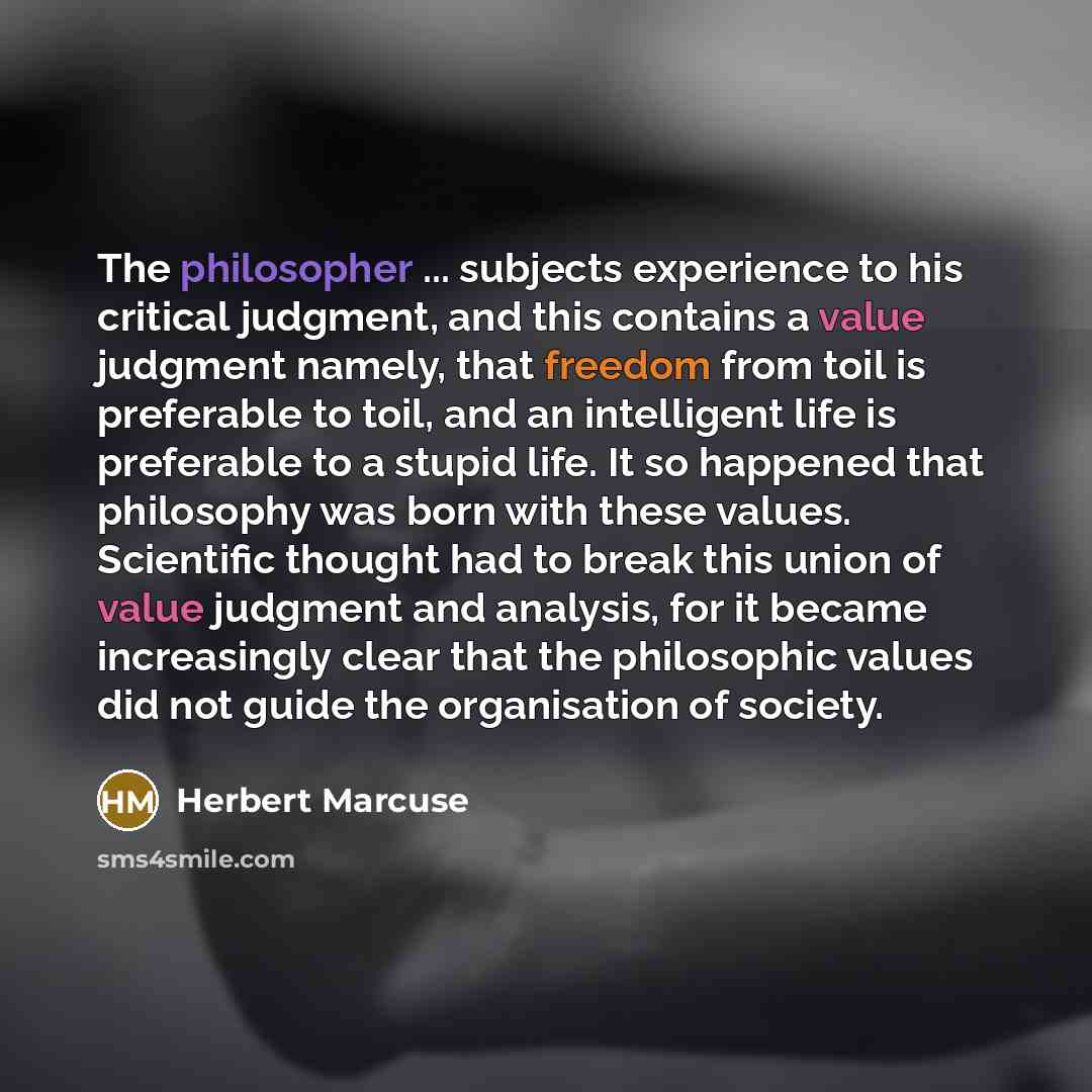 “The philosopher ... subjects experience to his critical judgment, and this contains a value judgment namely, that freedom from toil is preferable to toil, and an intelligent life is preferable to a stupid life. It so happened that philosophy was born with these values. Scientific thought had to…” quote by Herbert Marcuse