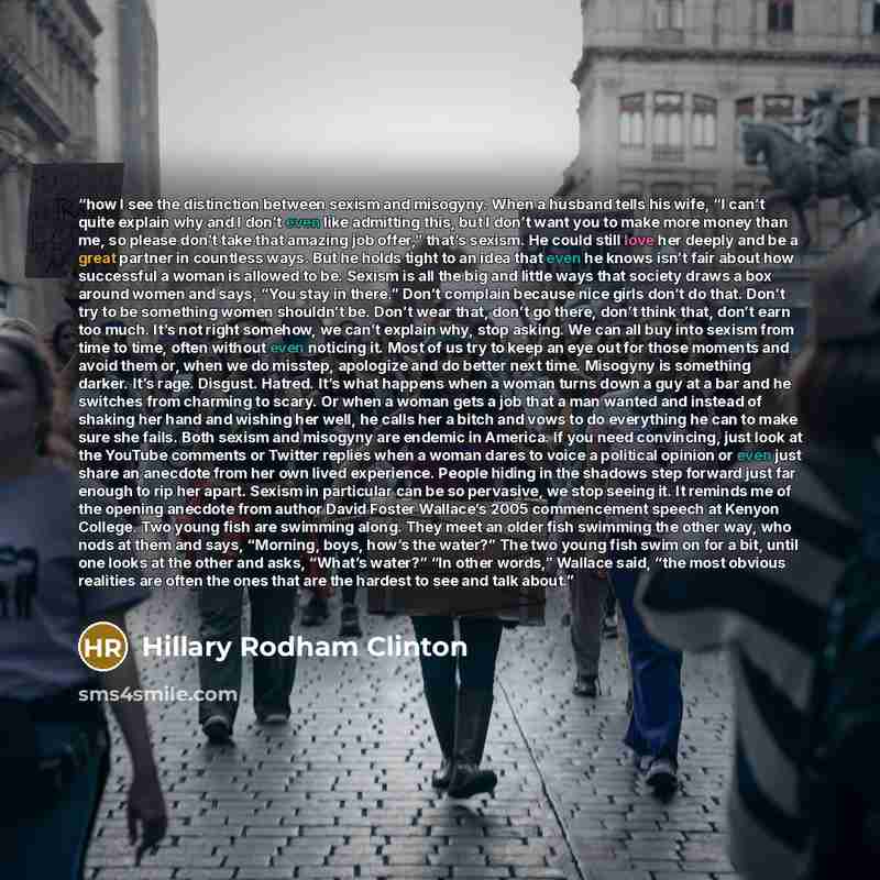 “how I see the distinction between sexism and misogyny. When a husband tells his wife, “I can’t quite explain why and I don’t even like admitting this, but I don’t want you to make more money than me, so please don’t take that amazing job offer,” that’s sexism. He could still love her deeply and be…” quote by Hillary Rodham Clinton