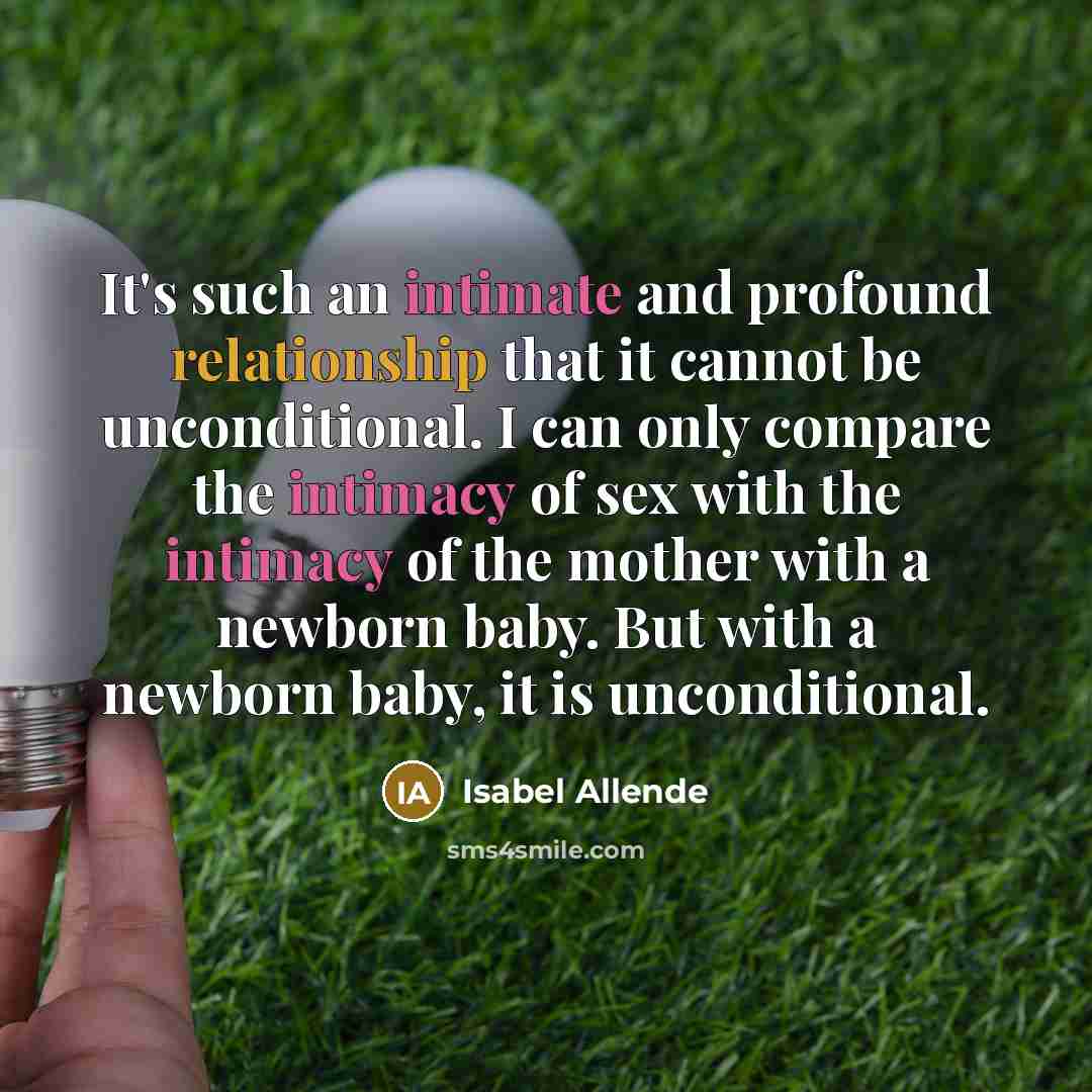 “It's such an intimate and profound relationship that it cannot be unconditional. I can only compare the intimacy of sex with the intimacy of the mother with a newborn baby. But with a newborn baby, it is unconditional.” quote by Isabel Allende
