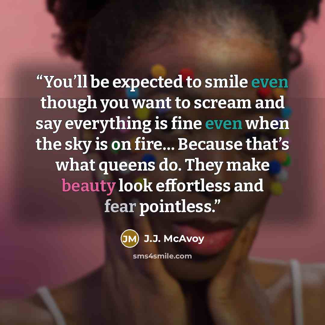 “You’ll be expected to smile even though you want to scream and say everything is fine even when the sky is on fire… Because that’s what queens do. They make beauty look effortless and fear pointless.” quote by J.J. McAvoy