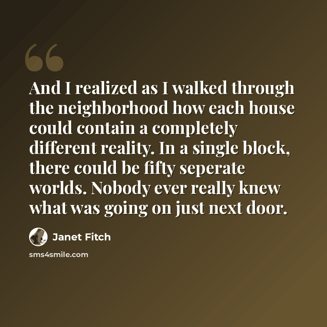“And I realized as I walked through the neighborhood how each house could contain a completely different reality. In a single block, there could be fifty seperate worlds. Nobody ever really knew what was going on just next door.” quote by Janet Fitch