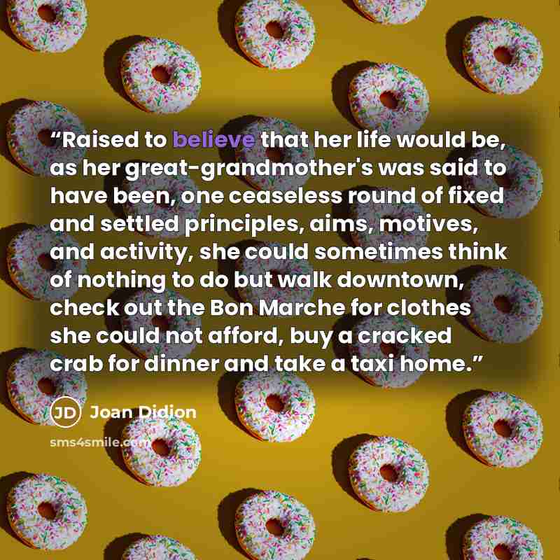“Raised to believe that her life would be, as her great-grandmother's was said to have been, one ceaseless round of fixed and settled principles, aims, motives, and activity, she could sometimes think of nothing to do but walk downtown, check out the Bon Marche for clothes she could not afford, buy…” quote by Joan Didion