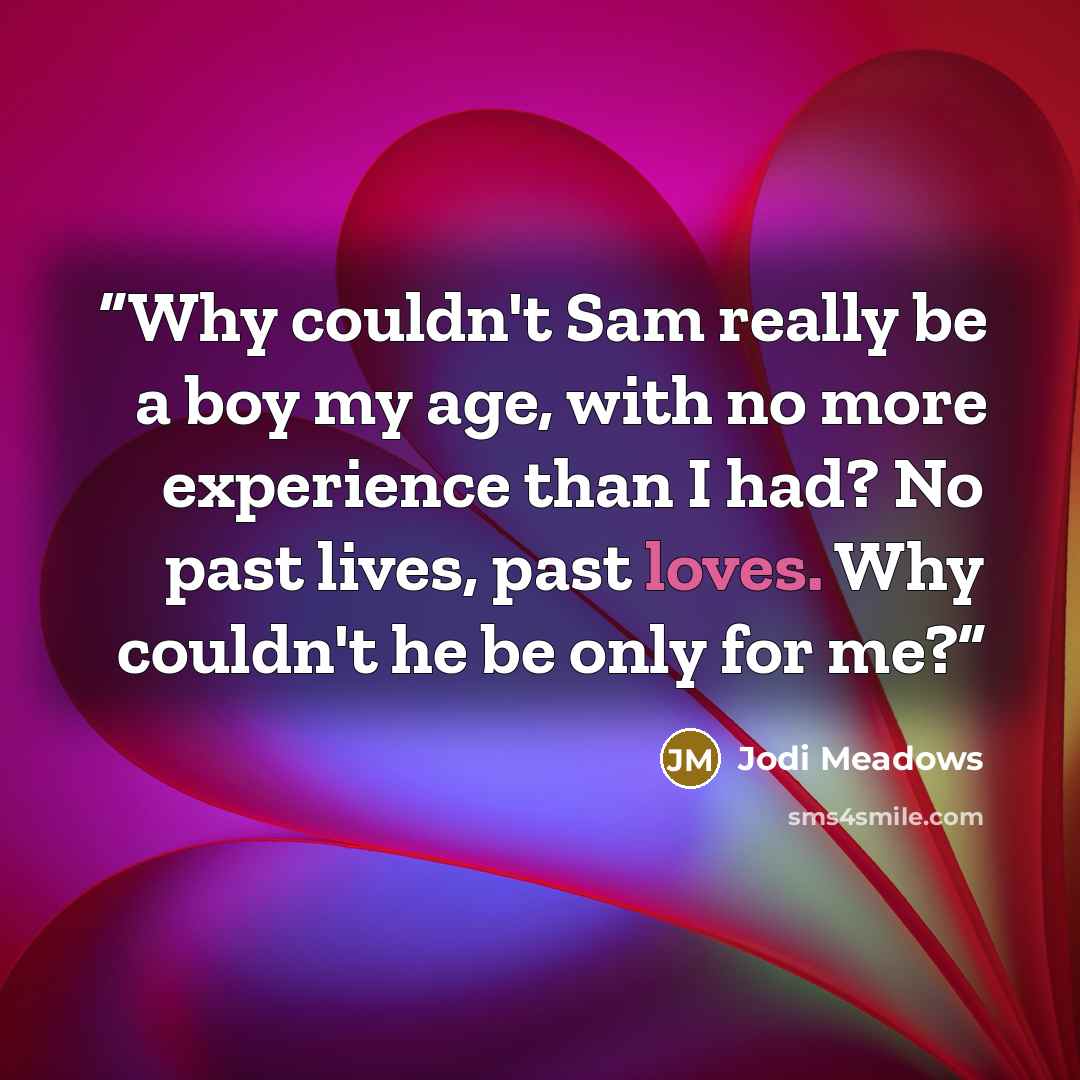 “Why couldn't Sam really be a boy my age, with no more experience than I had? No past lives, past loves. Why couldn't he be only for me?” quote by Jodi Meadows