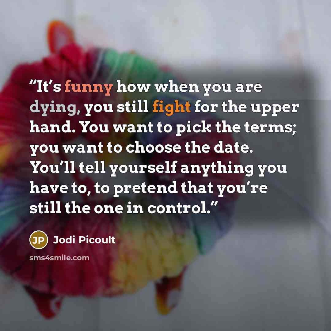 “It’s funny how when you are dying, you still fight for the upper hand. You want to pick the terms; you want to choose the date. You’ll tell yourself anything you have to, to pretend that you’re still the one in control.” quote by Jodi Picoult