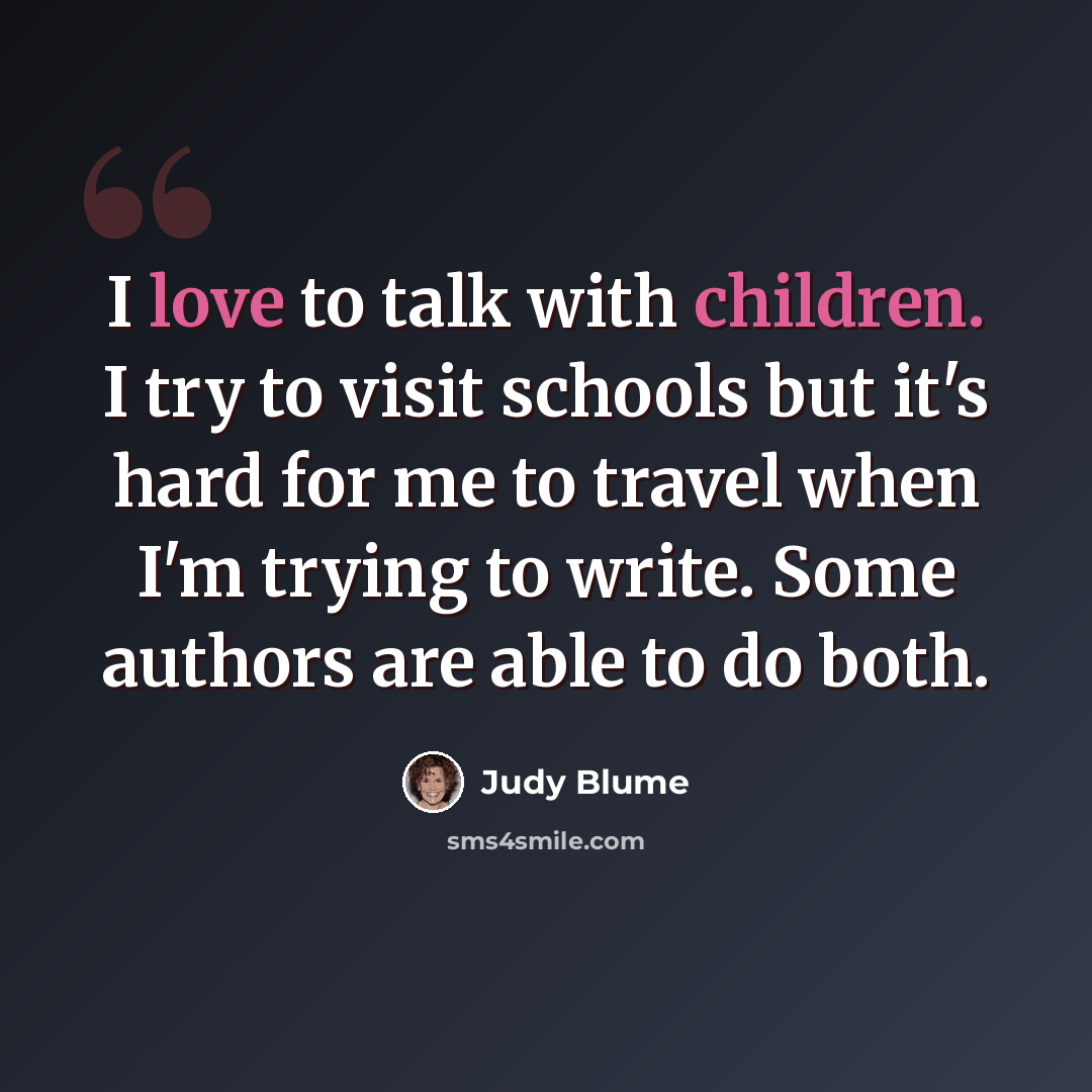 “I love to talk with children. I try to visit schools but it's hard for me to travel when I'm trying to write. Some authors are able to do both.” quote by Judy Blume
