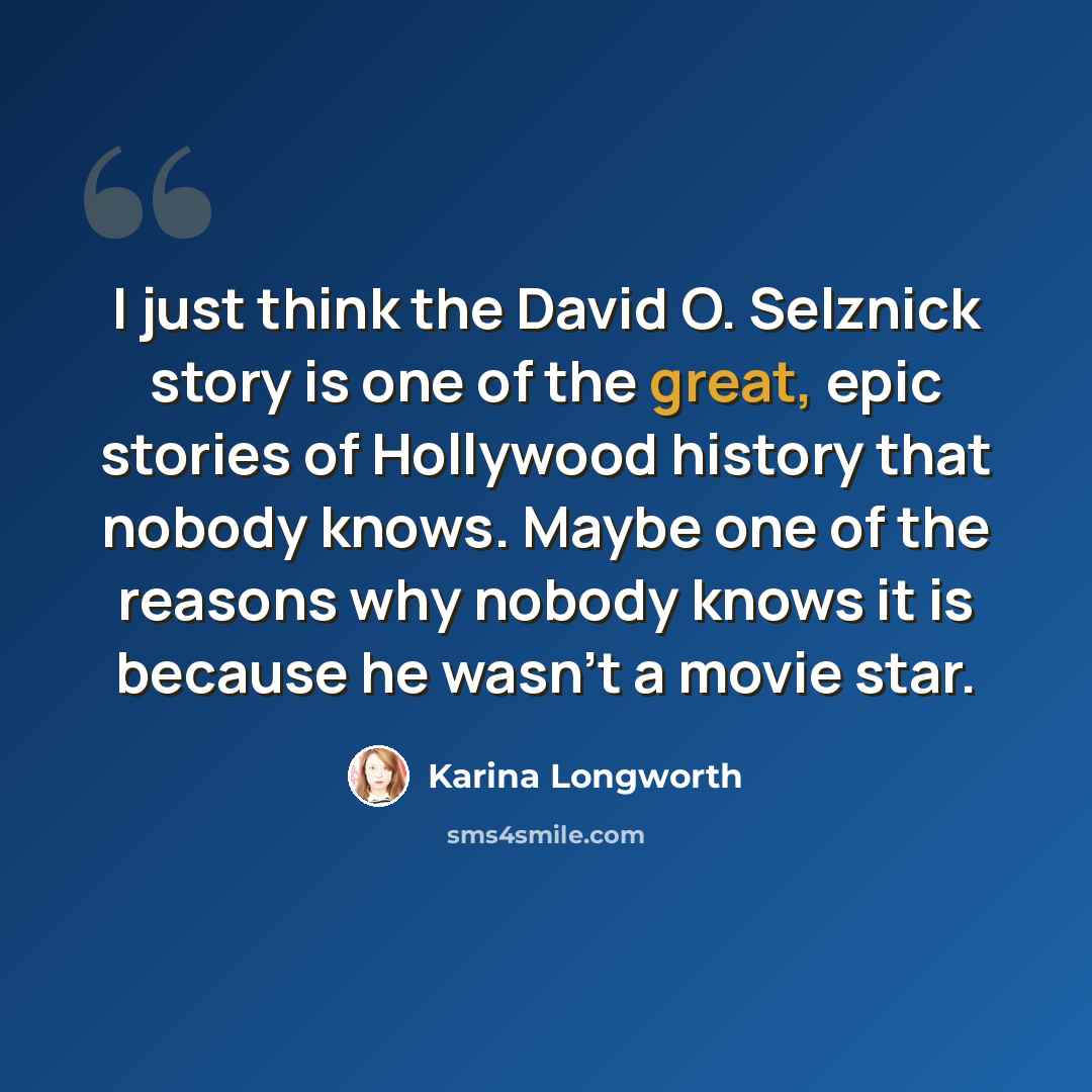 “I just think the David O. Selznick story is one of the great, epic stories of Hollywood history that nobody knows. Maybe one of the reasons why nobody knows it is because he wasn't a movie star.” quote by Karina Longworth