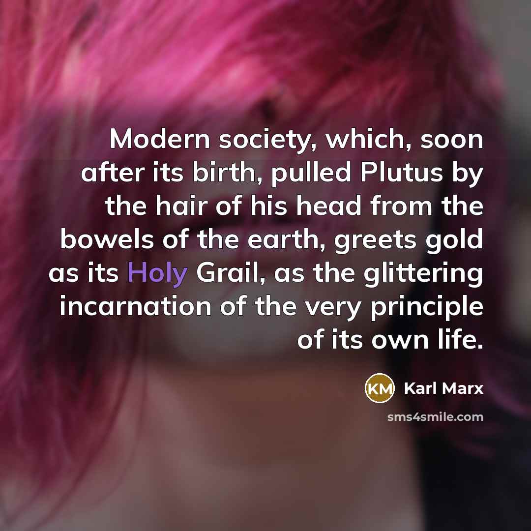 “Modern society, which, soon after its birth, pulled Plutus by the hair of his head from the bowels of the earth, greets gold as its Holy Grail, as the glittering incarnation of the very principle of its own life.” quote by Karl Marx