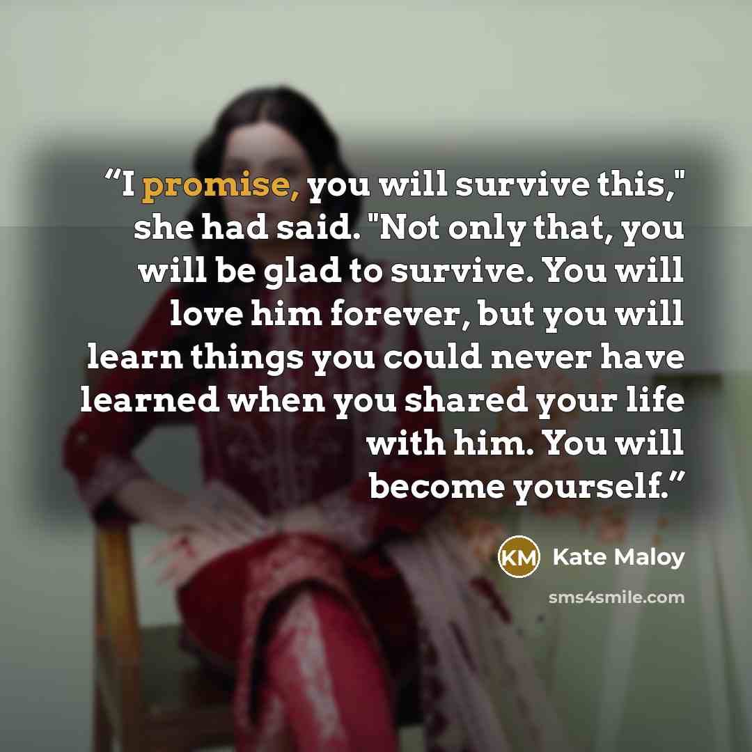 “I promise, you will survive this," she had said. "Not only that, you will be glad to survive. You will love him forever, but you will learn things you could never have learned when you shared your life with him. You will become yourself.” quote by Kate Maloy