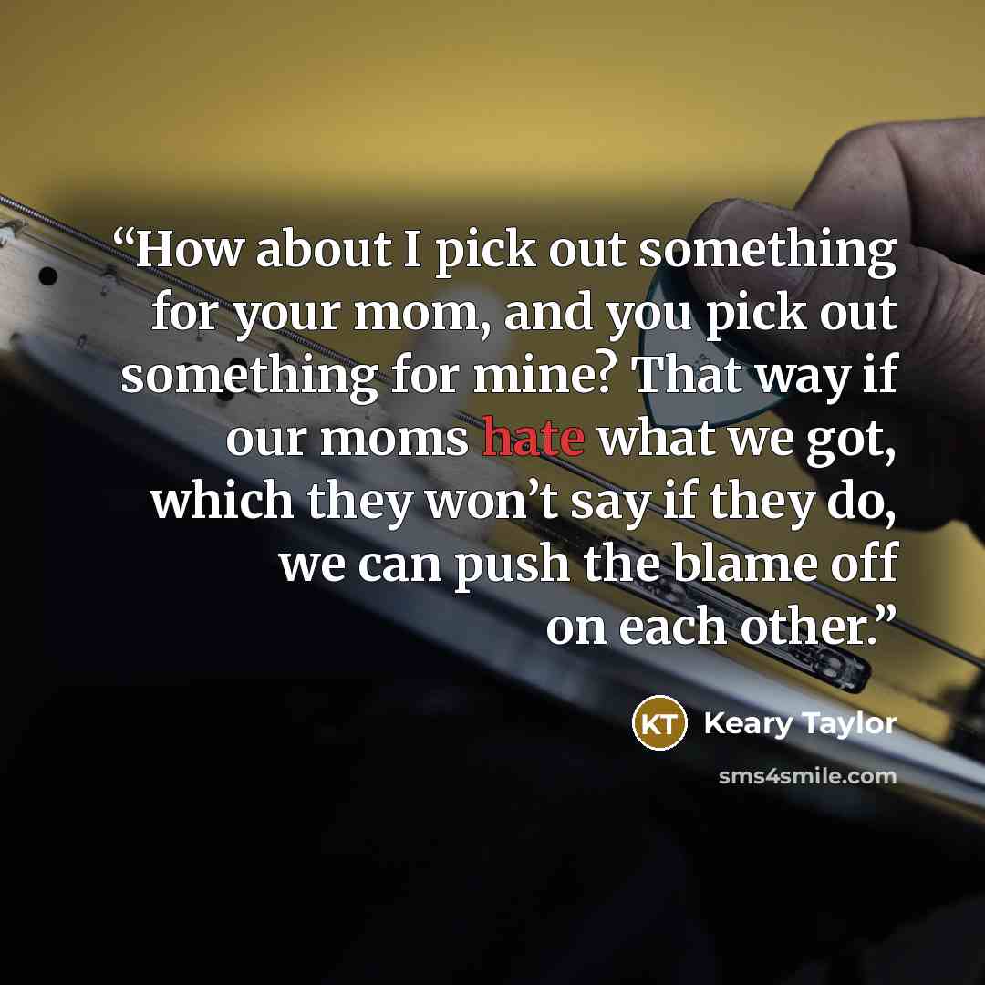 “How about I pick out something for your mom, and you pick out something for mine? That way if our moms hate what we got, which they won’t say if they do, we can push the blame off on each other.” quote by Keary Taylor