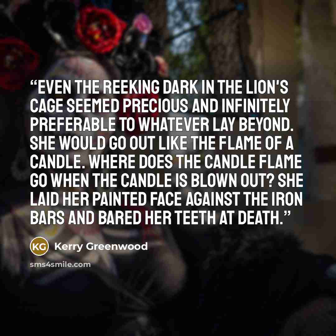 “Even the reeking dark in the lion's cage seemed precious and infinitely preferable to whatever lay beyond. She would go out like the flame of a candle. Where does the candle flame go when the candle is blown out? She laid her painted face against the iron bars and bared her teeth at death.” quote by Kerry Greenwood
