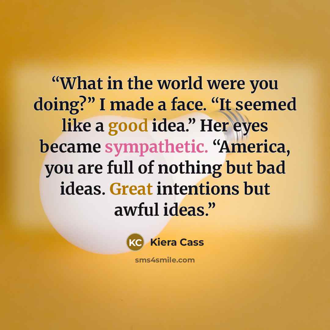 “What in the world were you doing?” I made a face. “It seemed like a good idea.” Her eyes became sympathetic. “America, you are full of nothing but bad ideas. Great intentions but awful ideas.” quote by Kiera Cass