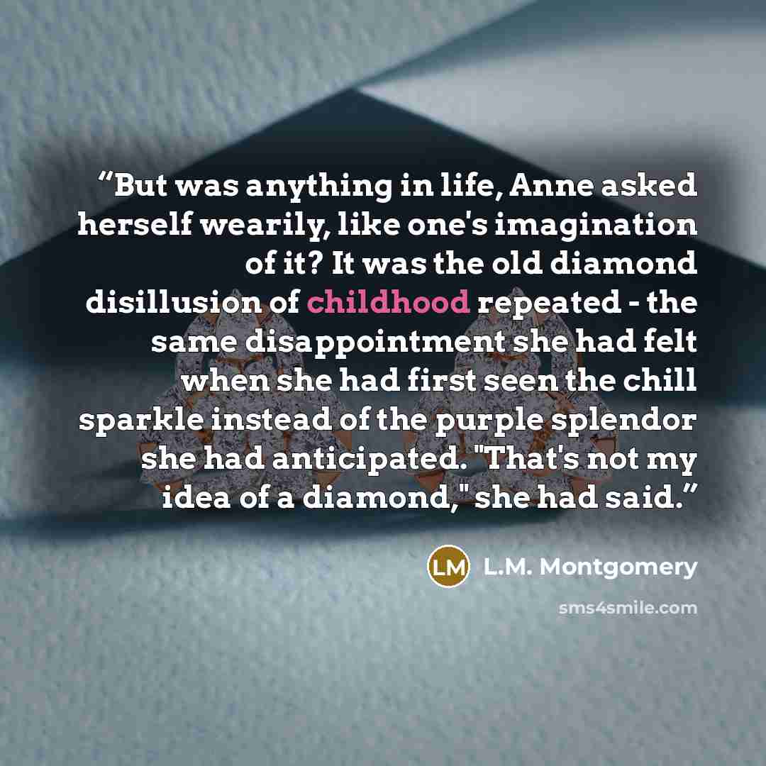 “But was anything in life, Anne asked herself wearily, like one's imagination of it? It was the old diamond disillusion of childhood repeated - the same disappointment she had felt when she had first seen the chill sparkle instead of the purple splendor she had anticipated. "That's not my idea of a…” quote by L.M. Montgomery