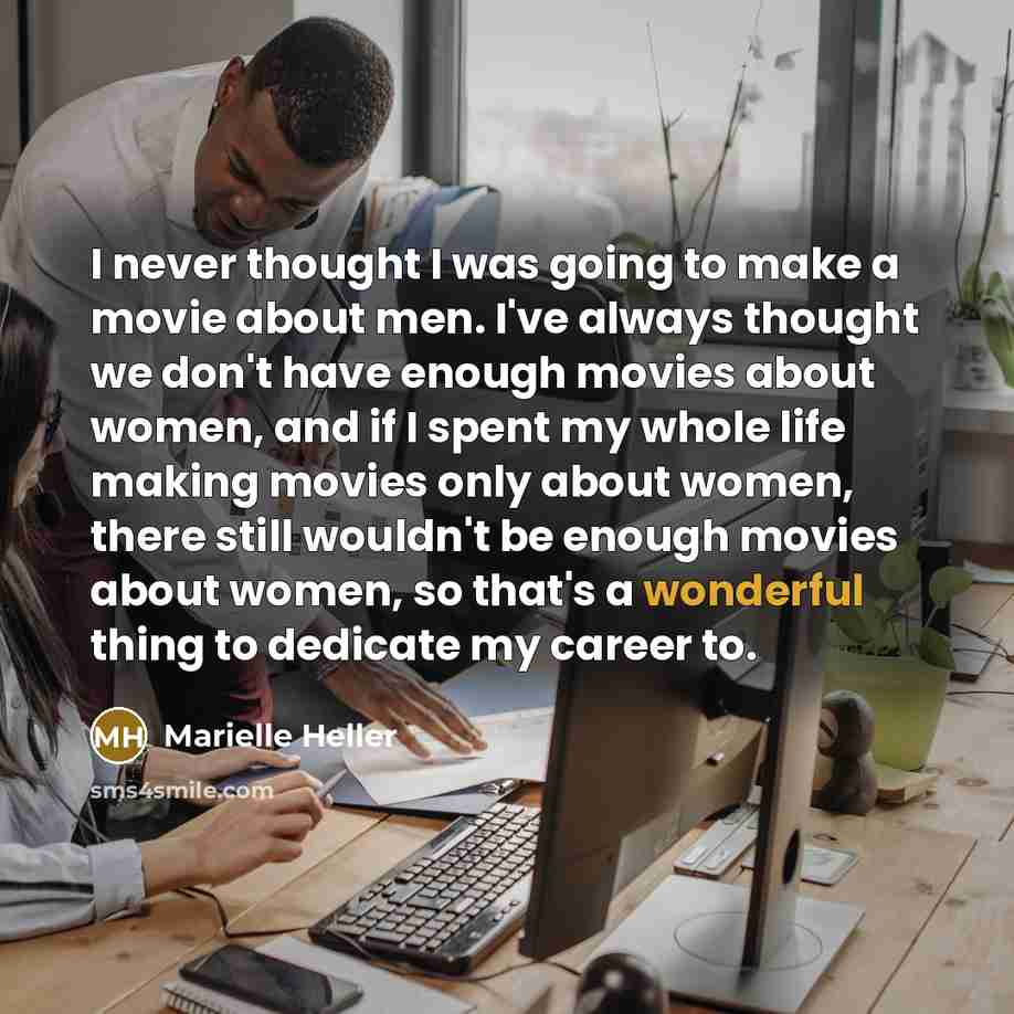 “I never thought I was going to make a movie about men. I've always thought we don't have enough movies about women, and if I spent my whole life making movies only about women, there still wouldn't be enough movies about women, so that's a wonderful thing to dedicate my career to.” quote by Marielle Heller