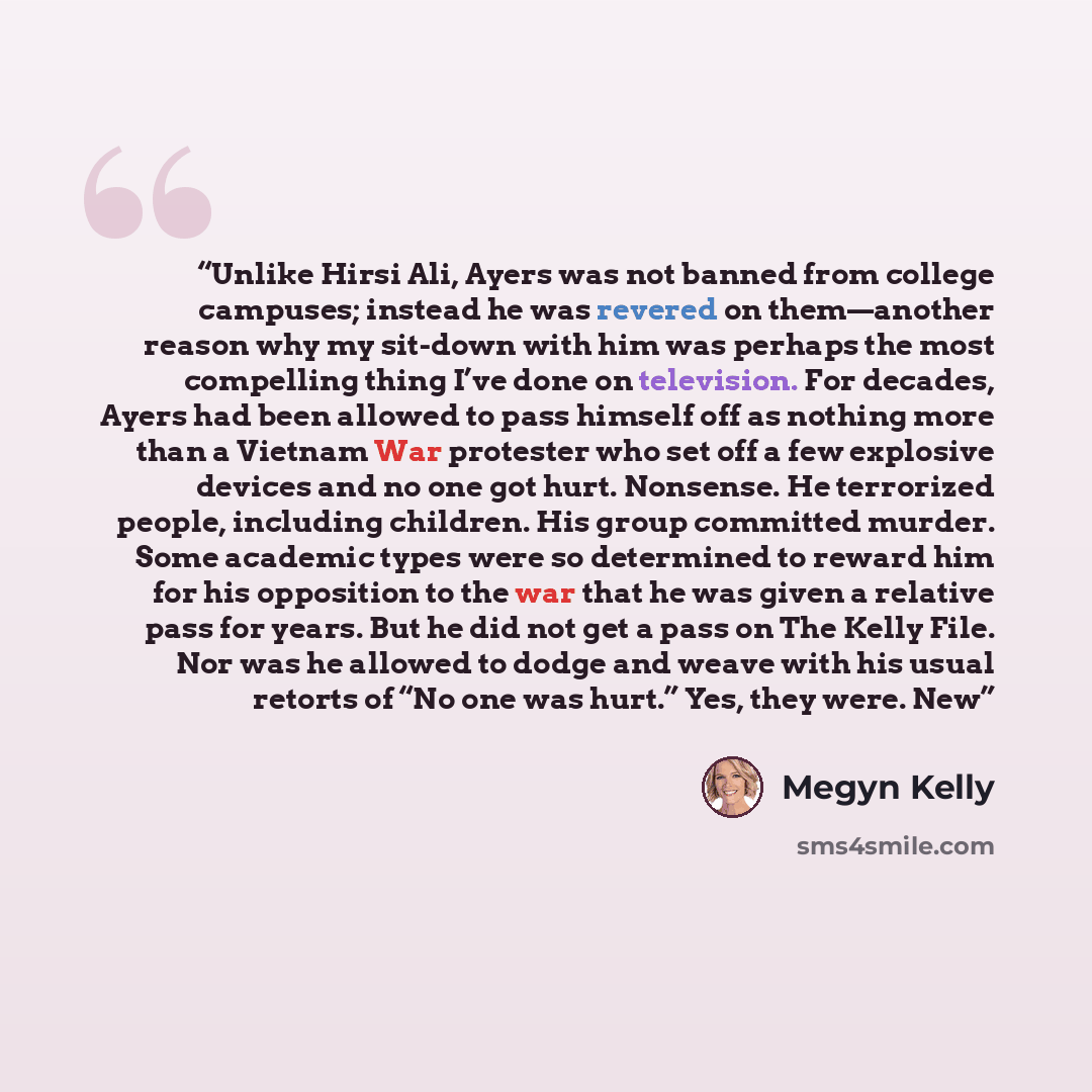 “Unlike Hirsi Ali, Ayers was not banned from college campuses; instead he was revered on them—another reason why my sit-down with him was perhaps the most compelling thing I’ve done on television. For decades, Ayers had been allowed to pass himself off as nothing more than a Vietnam War protester…” quote by Megyn Kelly
