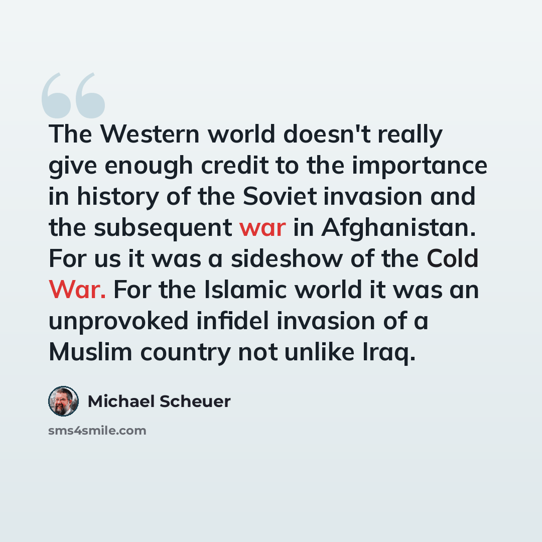 “The Western world doesn't really give enough credit to the importance in history of the Soviet invasion and the subsequent war in Afghanistan. For us it was a sideshow of the Cold War. For the Islamic world it was an unprovoked infidel invasion of a Muslim country not unlike Iraq.” quote by Michael Scheuer