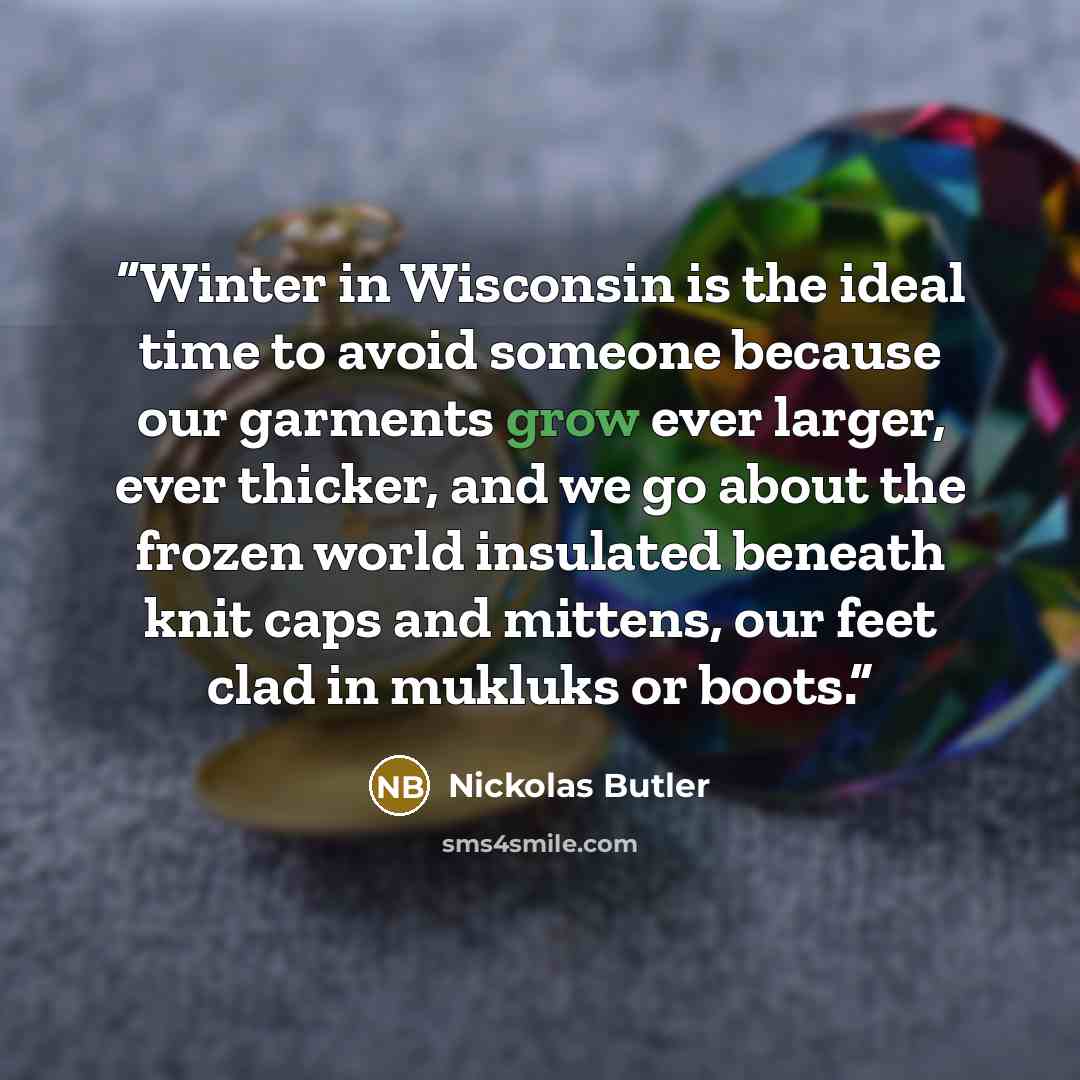 “Winter in Wisconsin is the ideal time to avoid someone because our garments grow ever larger, ever thicker, and we go about the frozen world insulated beneath knit caps and mittens, our feet clad in mukluks or boots.” quote by Nickolas Butler