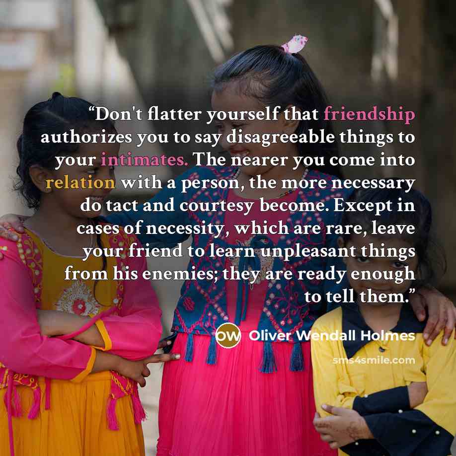 “Don't flatter yourself that friendship authorizes you to say disagreeable things to your intimates. The nearer you come into relation with a person, the more necessary do tact and courtesy become. Except in cases of necessity, which are rare, leave your friend to learn unpleasant things from his…” quote by Oliver Wendall Holmes