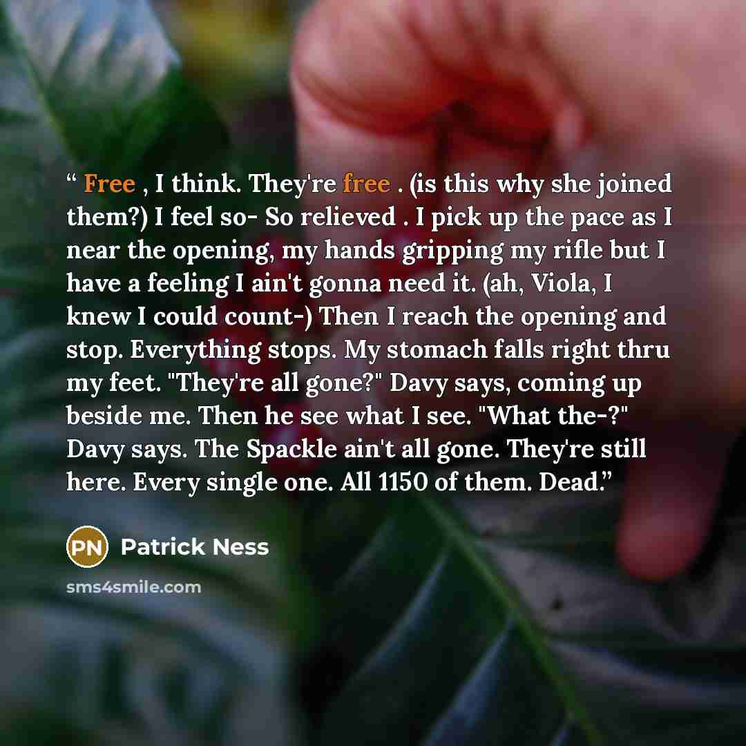 “Free , I think. They're free . (is this why she joined them?) I feel so- So relieved . I pick up the pace as I near the opening, my hands gripping my rifle but I have a feeling I ain't gonna need it. (ah, Viola, I knew I could count-) Then I reach the opening and stop. Everything stops. My stomach…” quote by Patrick Ness