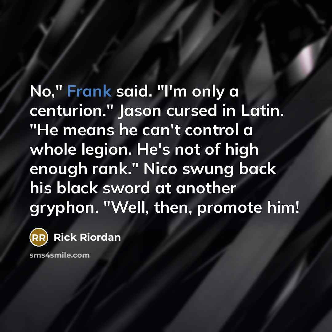 “No," Frank said. "I'm only a centurion." Jason cursed in Latin. "He means he can't control a whole legion. He's not of high enough rank." Nico swung back his black sword at another gryphon. "Well, then, promote him!” quote by Rick Riordan