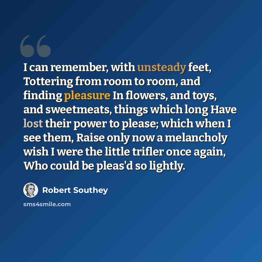 “I can remember, with unsteady feet, Tottering from room to room, and finding pleasure In flowers, and toys, and sweetmeats, things which long Have lost their power to please; which when I see them, Raise only now a melancholy wish I were the little trifler once again, Who could be pleas'd so…” quote by Robert Southey