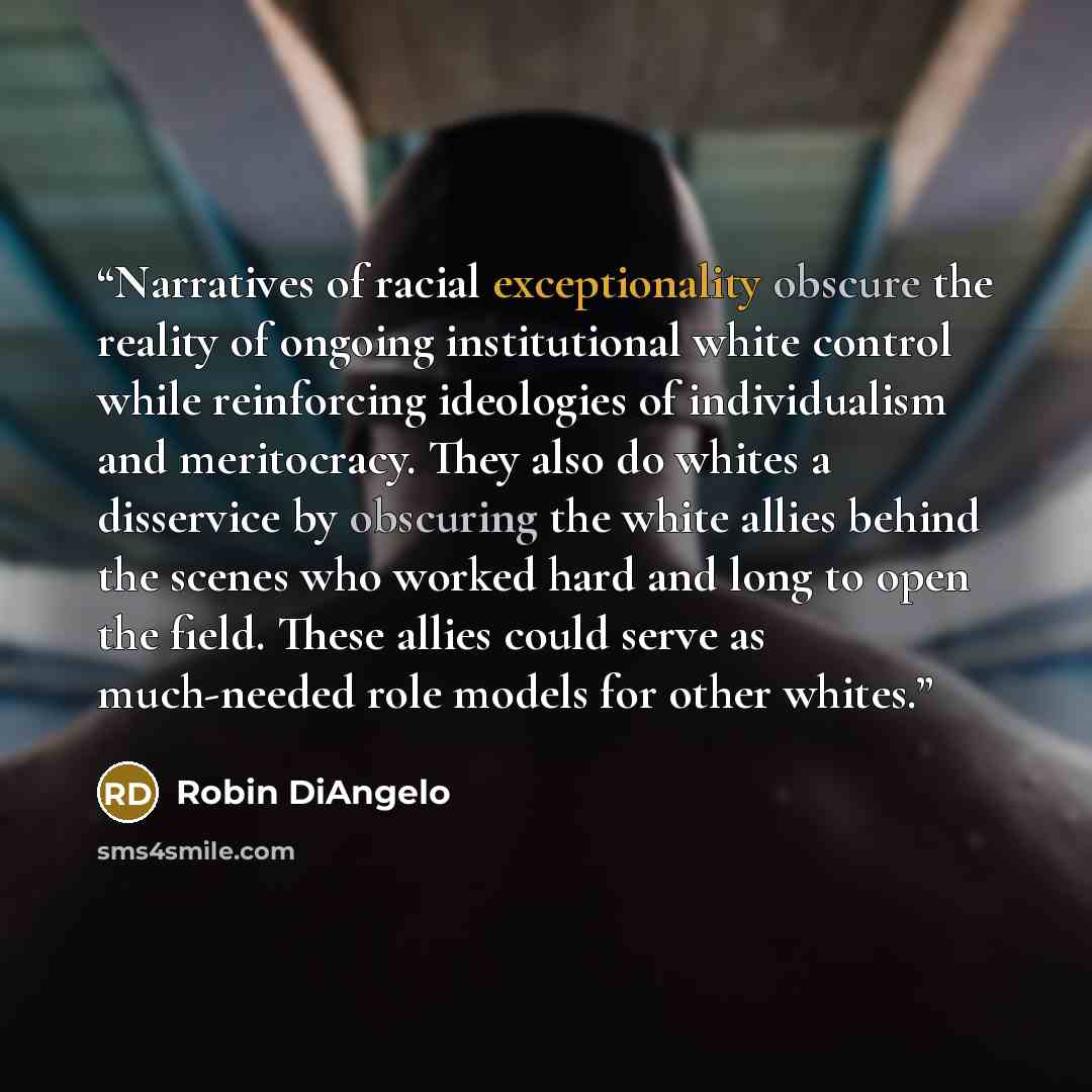 “Narratives of racial exceptionality obscure the reality of ongoing institutional white control while reinforcing ideologies of individualism and meritocracy. They also do whites a disservice by obscuring the white allies behind the scenes who worked hard and long to open the field. These allies…” quote by Robin DiAngelo