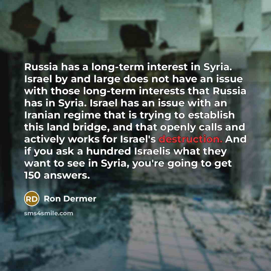 “Russia has a long-term interest in Syria. Israel by and large does not have an issue with those long-term interests that Russia has in Syria. Israel has an issue with an Iranian regime that is trying to establish this land bridge, and that openly calls and actively works for Israel's destruction…” quote by Ron Dermer