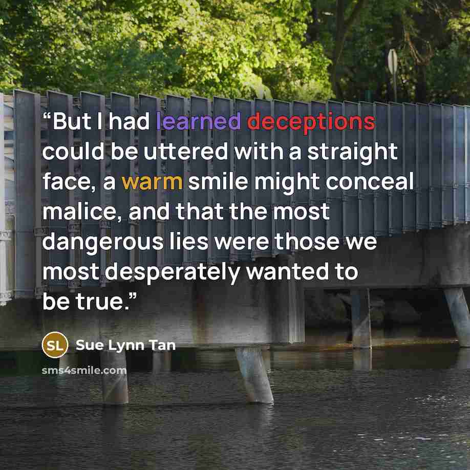 “But I had learned deceptions could be uttered with a straight face, a warm smile might conceal malice, and that the most dangerous lies were those we most desperately wanted to be true.” quote by Sue Lynn Tan