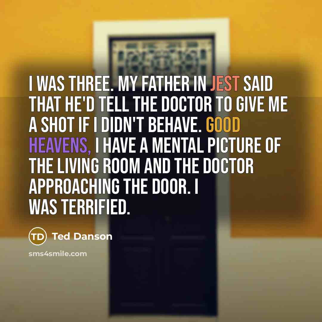 “I was three. My father in jest said that he'd tell the doctor to give me a shot if I didn't behave. Good heavens, I have a mental picture of the living room and the doctor approaching the door. I was terrified.” quote by Ted Danson