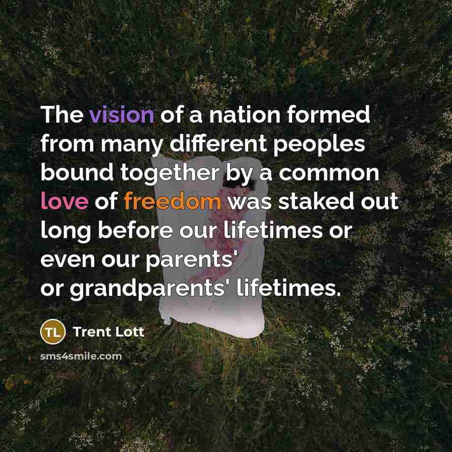“The vision of a nation formed from many different peoples bound together by a common love of freedom was staked out long before our lifetimes or even our parents' or grandparents' lifetimes.” quote by Trent Lott