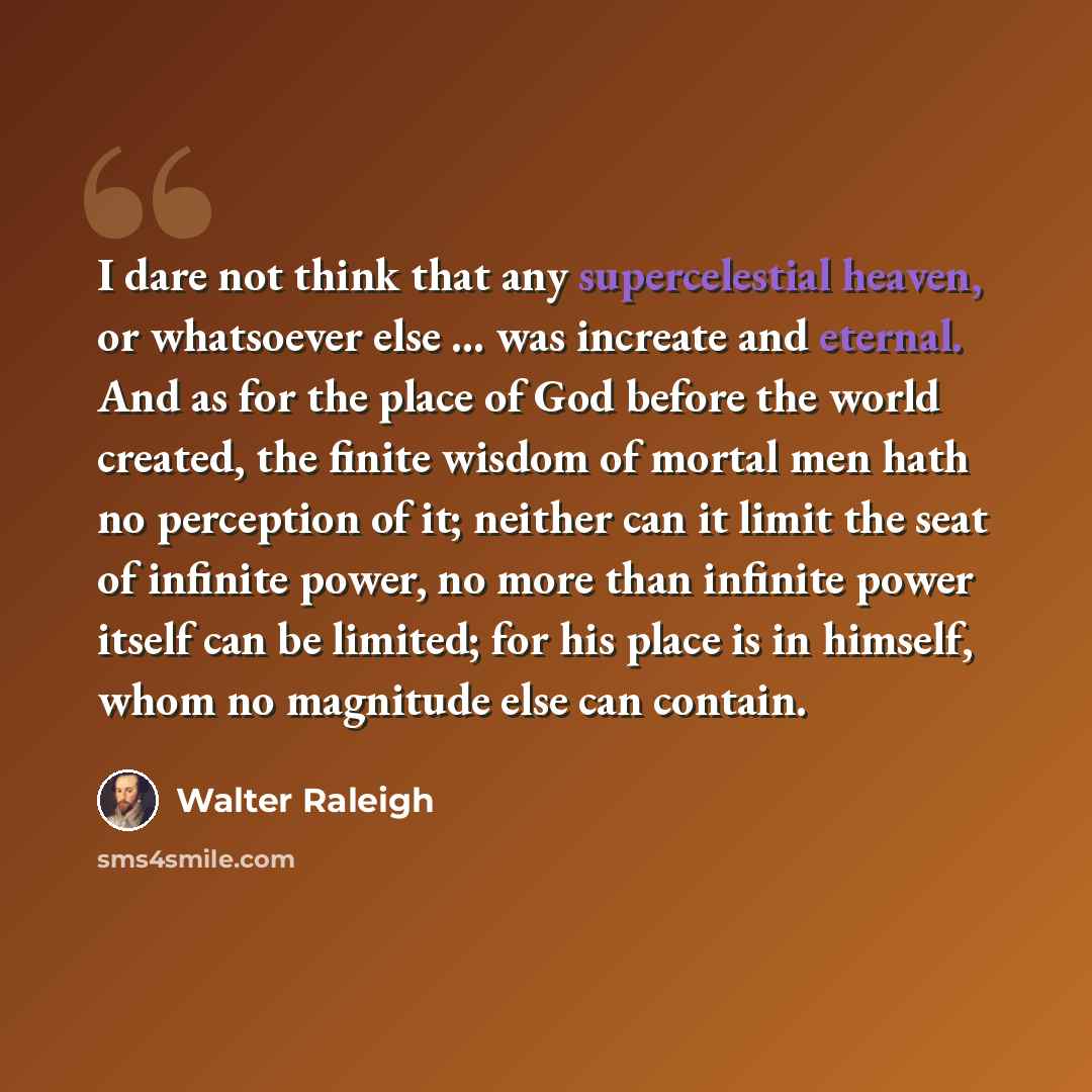 “I dare not think that any supercelestial heaven, or whatsoever else ... was increate and eternal. And as for the place of God before the world created, the finite wisdom of mortal men hath no perception of it; neither can it limit the seat of infinite power, no more than infinite power itself can…” quote by Walter Raleigh