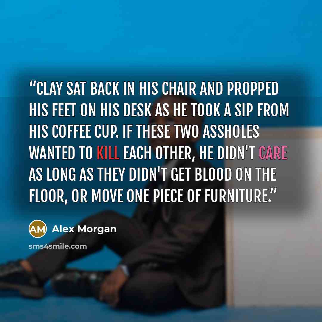 “Clay sat back in his chair and propped his feet on his desk as he took a sip from his coffee cup. If these two assholes wanted to kill each other, he didn't care as long as they didn't get blood on the floor, or move one piece of furniture.” quote by Alex Morgan