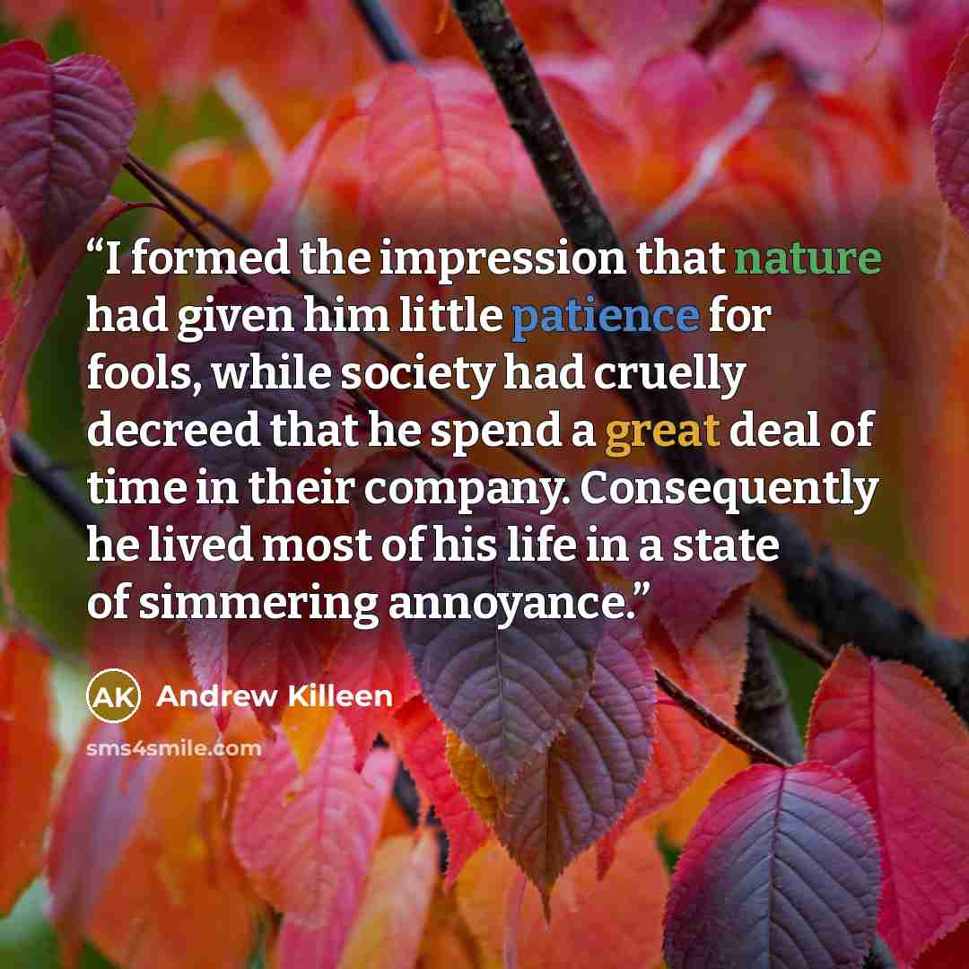 “I formed the impression that nature had given him little patience for fools, while society had cruelly decreed that he spend a great deal of time in their company. Consequently he lived most of his life in a state of simmering annoyance.” quote by Andrew Killeen
